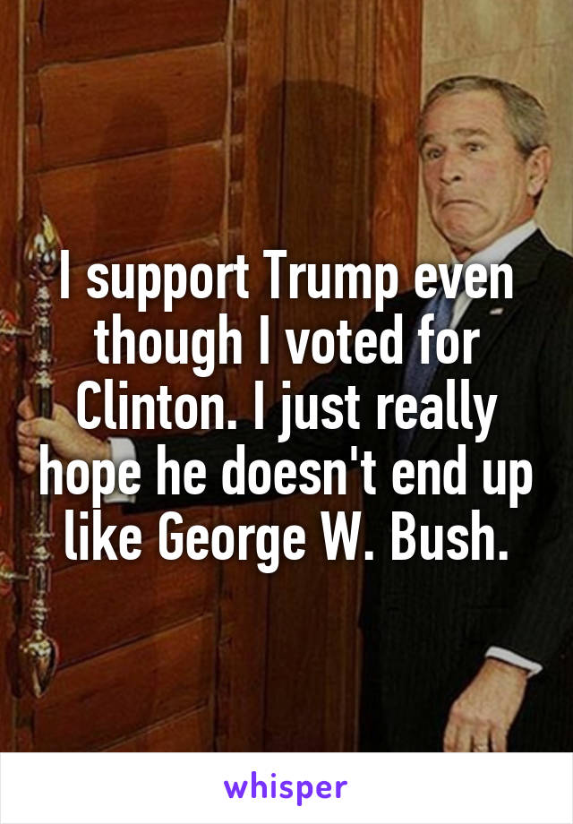 I support Trump even though I voted for Clinton. I just really hope he doesn't end up like George W. Bush.