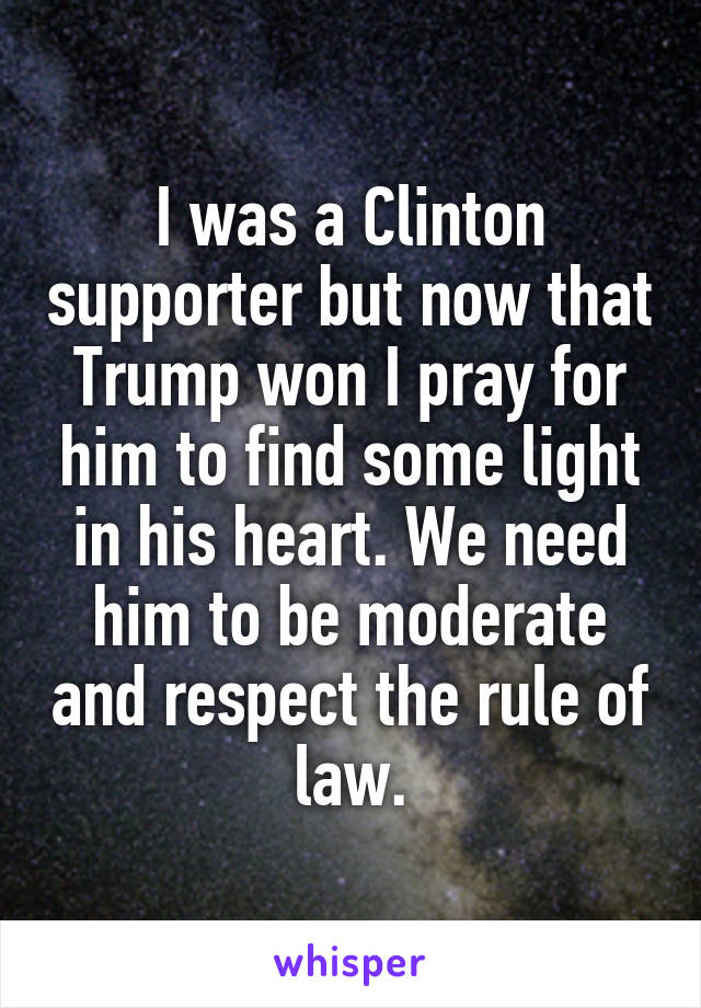 I was a Clinton supporter but now that Trump won I pray for him to find some light in his heart. We need him to be moderate and respect the rule of law.