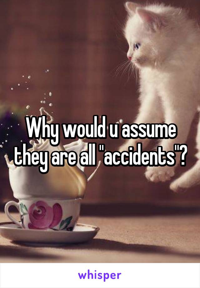 Why would u assume they are all "accidents"?