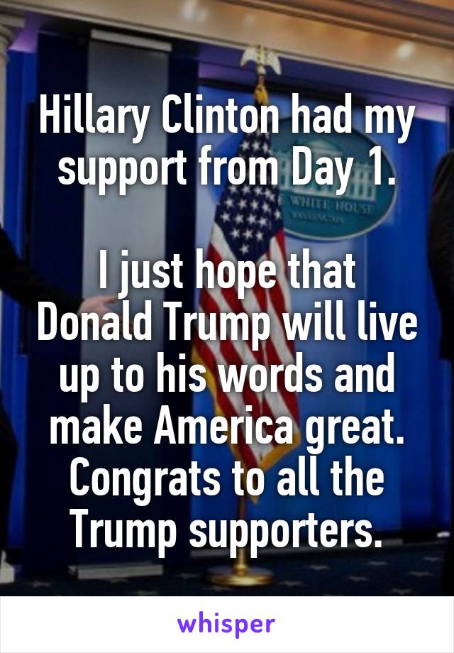 Hillary Clinton had my support from Day 1.

I just hope that Donald Trump will live up to his words and make America great. Congrats to all the Trump supporters.