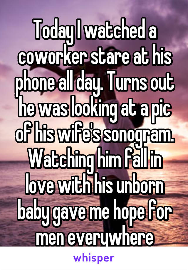 Today I watched a coworker stare at his phone all day. Turns out he was looking at a pic of his wife's sonogram. Watching him fall in love with his unborn baby gave me hope for men everywhere