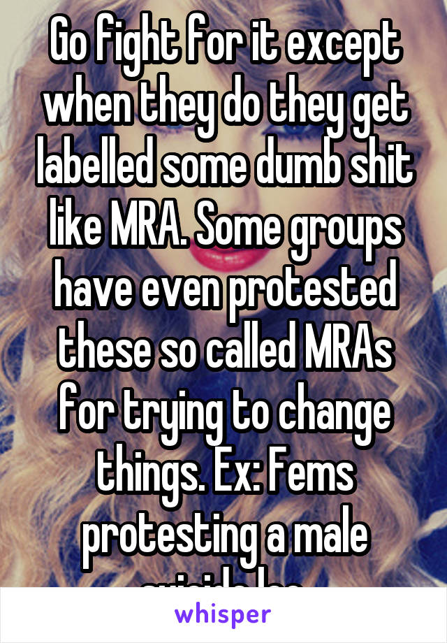 Go fight for it except when they do they get labelled some dumb shit like MRA. Some groups have even protested these so called MRAs for trying to change things. Ex: Fems protesting a male suicide lec.