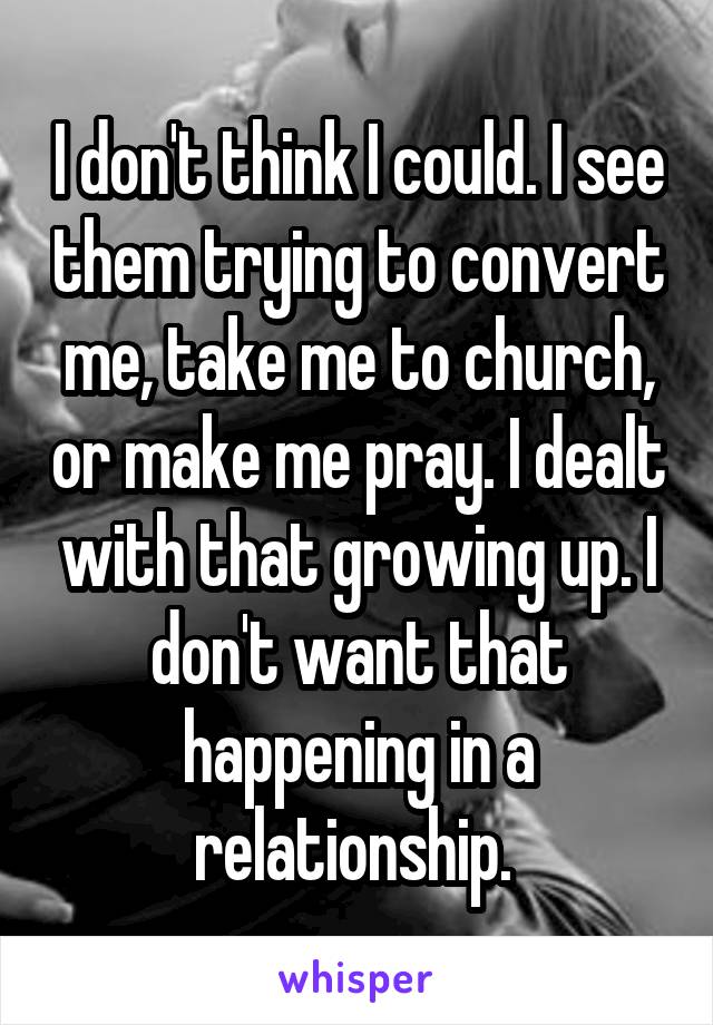 I don't think I could. I see them trying to convert me, take me to church, or make me pray. I dealt with that growing up. I don't want that happening in a relationship. 