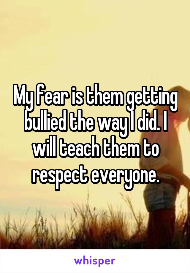 My fear is them getting bullied the way I did. I will teach them to respect everyone.