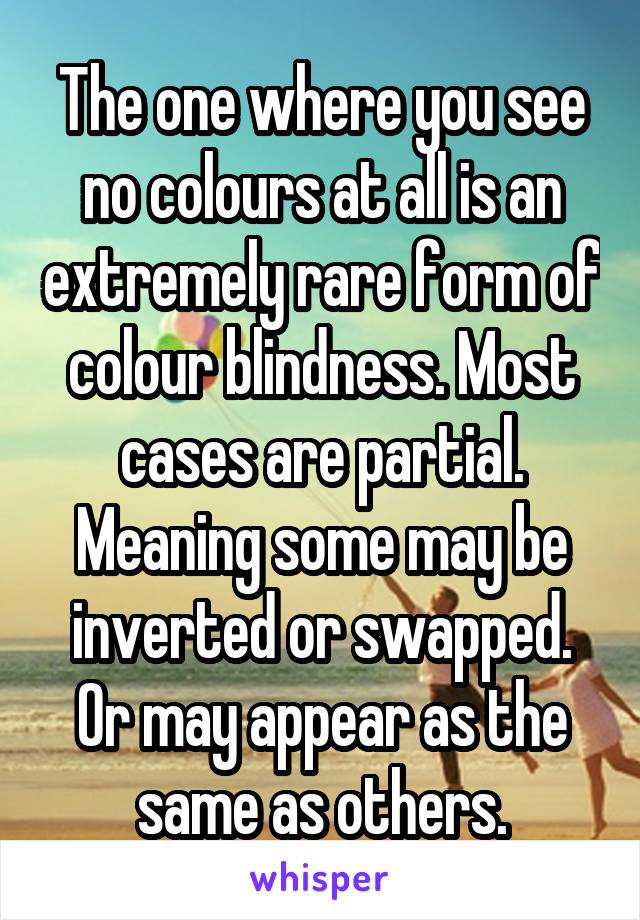 The one where you see no colours at all is an extremely rare form of colour blindness. Most cases are partial. Meaning some may be inverted or swapped. Or may appear as the same as others.