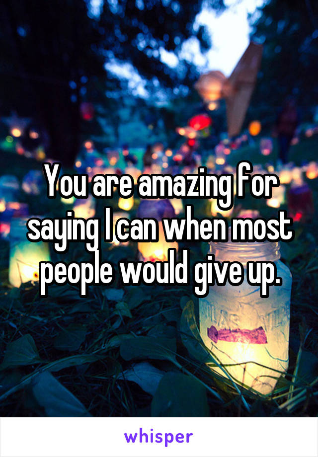 You are amazing for saying I can when most people would give up.