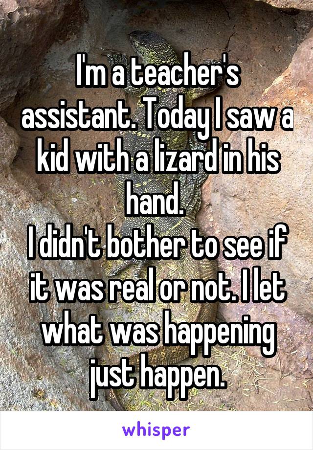 I'm a teacher's assistant. Today I saw a kid with a lizard in his hand. 
I didn't bother to see if it was real or not. I let what was happening just happen.