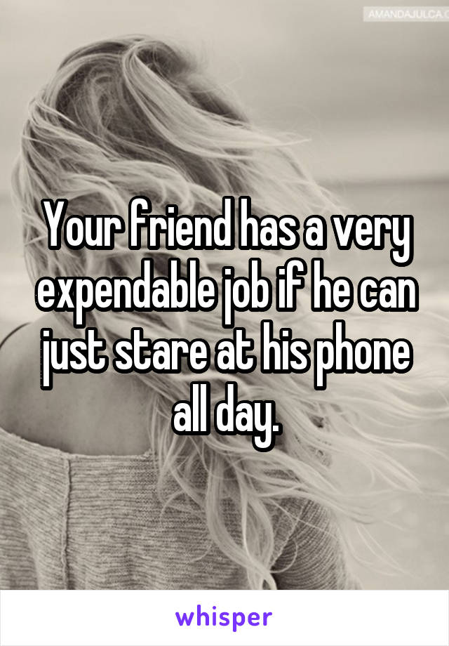 Your friend has a very expendable job if he can just stare at his phone all day.