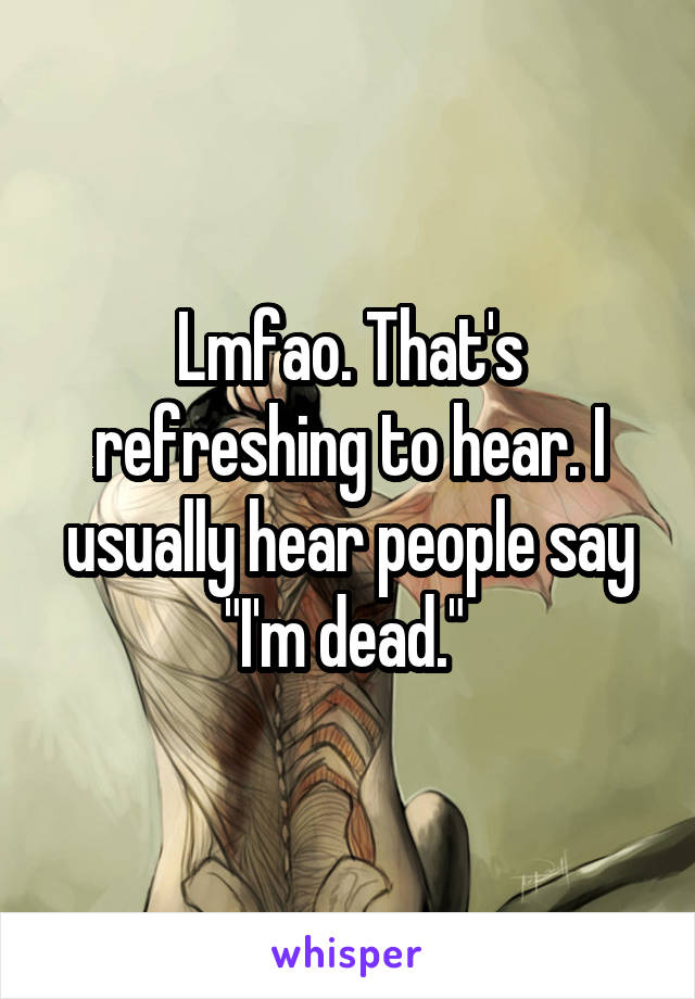 Lmfao. That's refreshing to hear. I usually hear people say "I'm dead." 