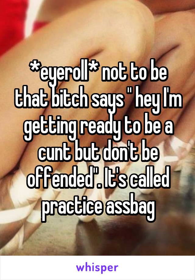 *eyeroll* not to be that bitch says " hey I'm getting ready to be a cunt but don't be offended". It's called practice assbag