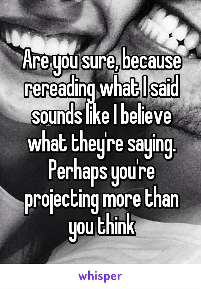 Are you sure, because rereading what I said sounds like I believe what they're saying. Perhaps you're projecting more than you think