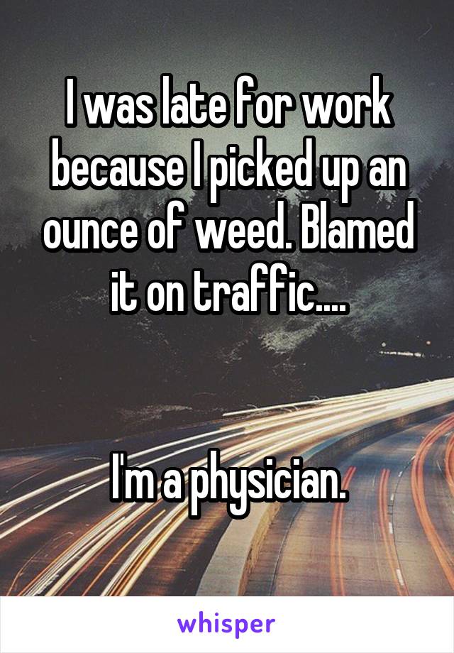 I was late for work because I picked up an ounce of weed. Blamed it on traffic....


 I'm a physician. 
