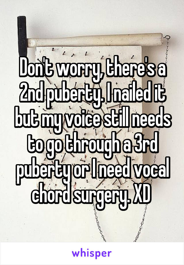 Don't worry, there's a 2nd puberty. I nailed it but my voice still needs to go through a 3rd puberty or I need vocal chord surgery. XD 