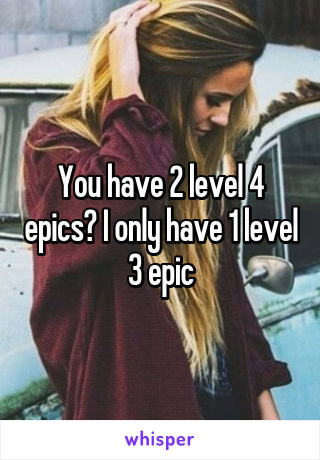 You have 2 level 4 epics? I only have 1 level 3 epic