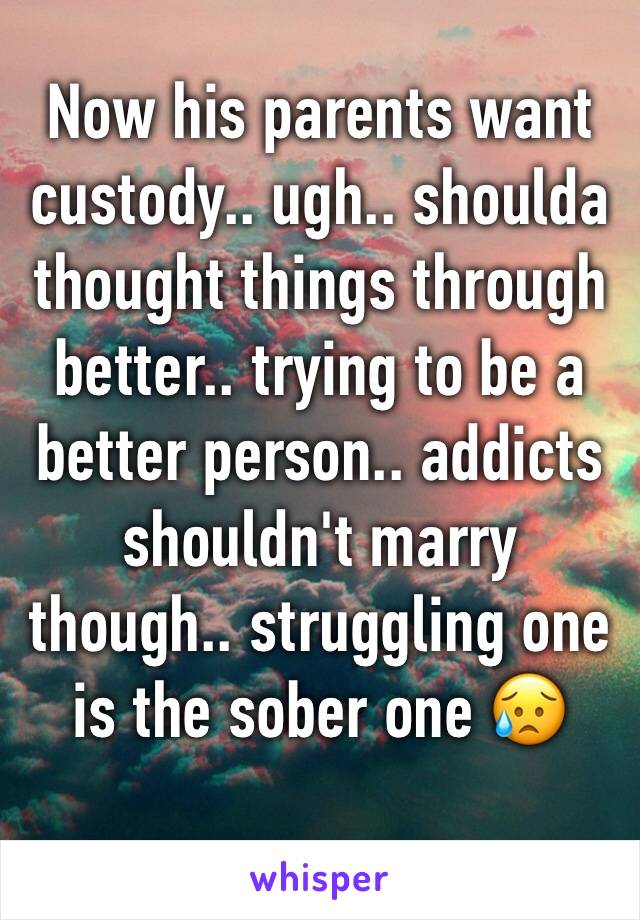 Now his parents want custody.. ugh.. shoulda thought things through better.. trying to be a better person.. addicts shouldn't marry though.. struggling one is the sober one ðŸ˜¥