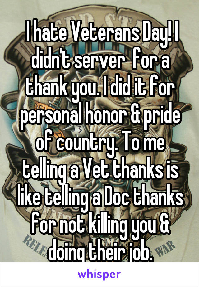  I hate Veterans Day! I didn't server  for a thank you. I did it for personal honor & pride of country. To me telling a Vet thanks is like telling a Doc thanks for not killing you & doing their job.