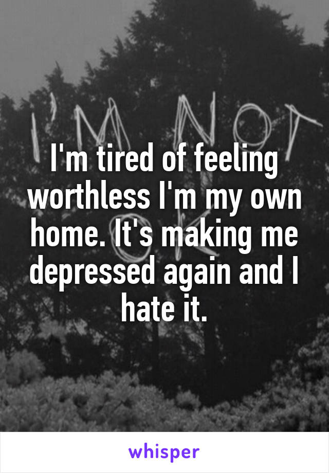 I'm tired of feeling worthless I'm my own home. It's making me depressed again and I hate it.