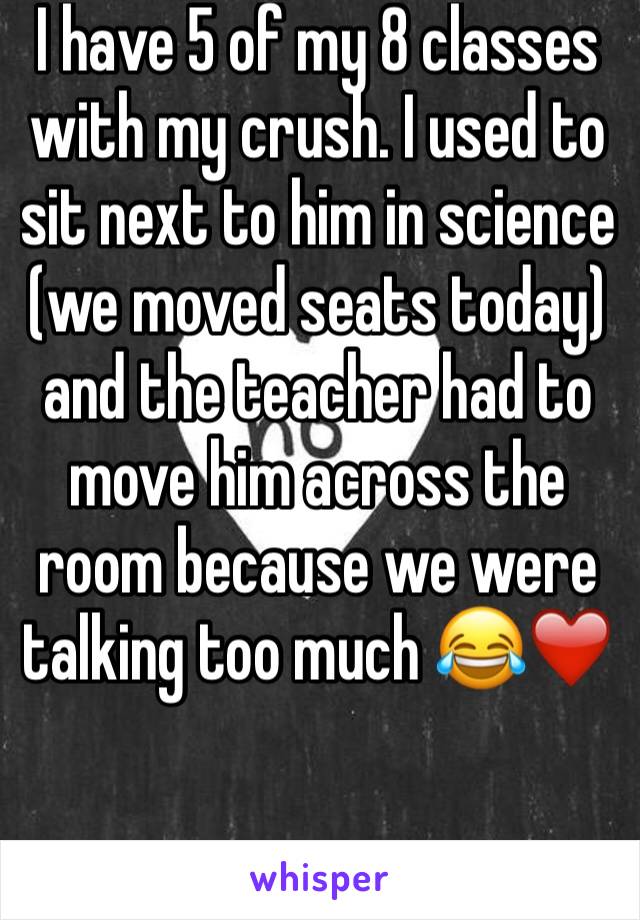 I have 5 of my 8 classes with my crush. I used to sit next to him in science (we moved seats today) and the teacher had to move him across the room because we were talking too much ðŸ˜‚â�¤ï¸�