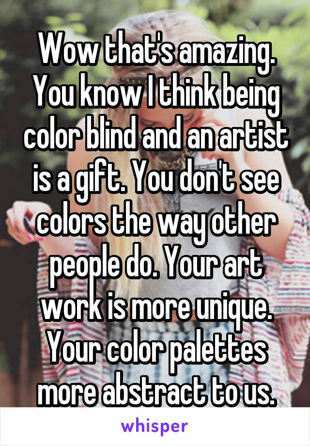 Wow that's amazing. You know I think being color blind and an artist is a gift. You don't see colors the way other people do. Your art work is more unique. Your color palettes more abstract to us.