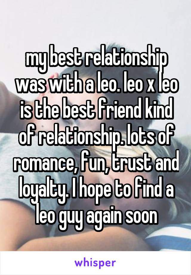 my best relationship was with a leo. leo x leo is the best friend kind of relationship. lots of romance, fun, trust and loyalty. I hope to find a leo guy again soon