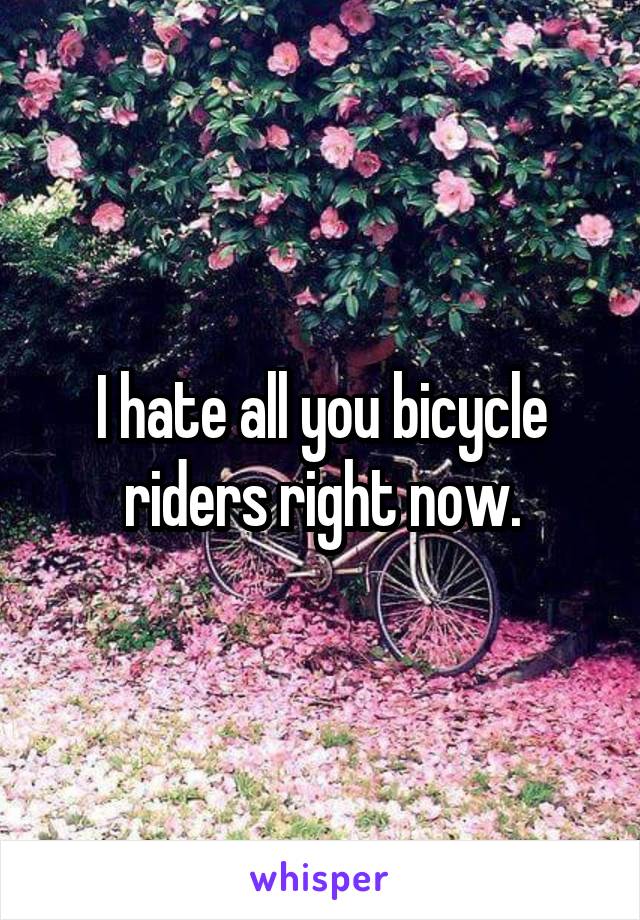 I hate all you bicycle riders right now.