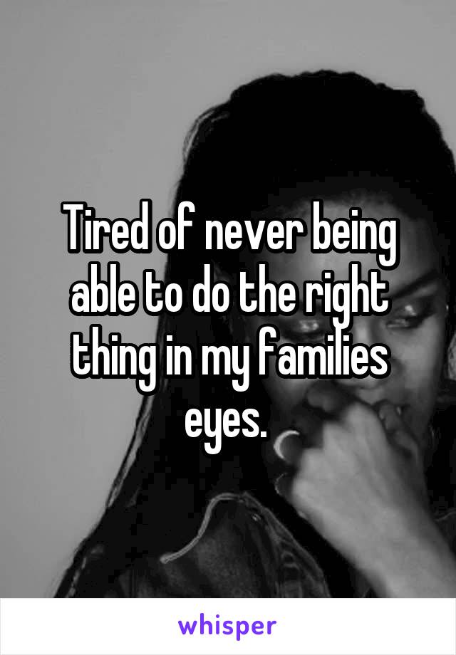 Tired of never being able to do the right thing in my families eyes. 