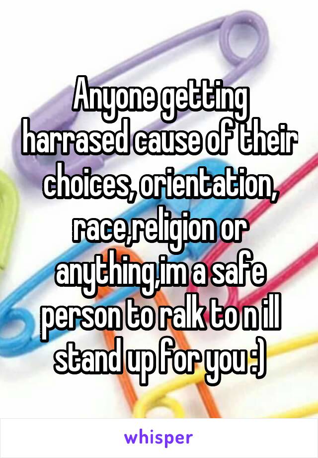 Anyone getting harrased cause of their choices, orientation, race,religion or anything,im a safe person to ralk to n ill stand up for you :)