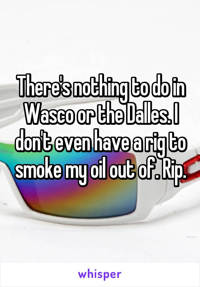 There's nothing to do in Wasco or the Dalles. I don't even have a rig to smoke my oil out of. Rip. 