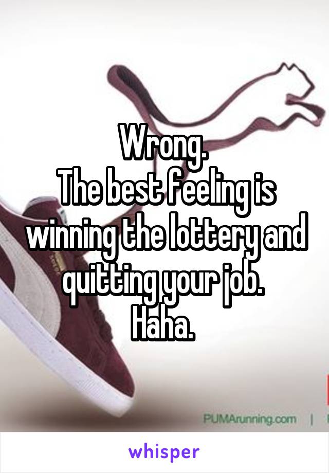 Wrong. 
The best feeling is winning the lottery and quitting your job. 
Haha. 