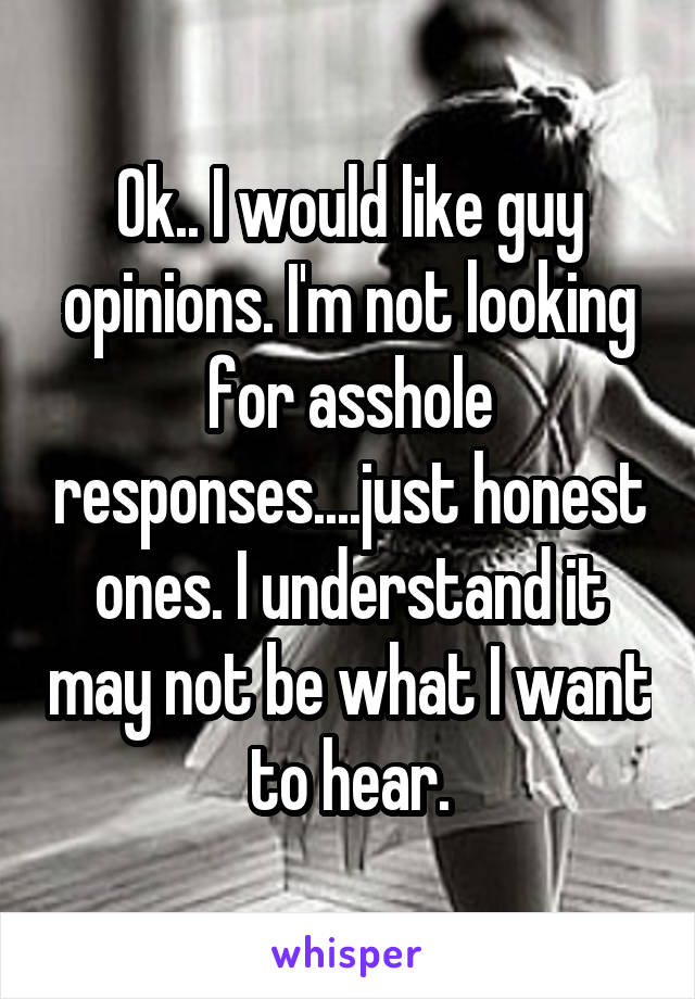 Ok.. I would like guy opinions. I'm not looking for asshole responses....just honest ones. I understand it may not be what I want to hear.