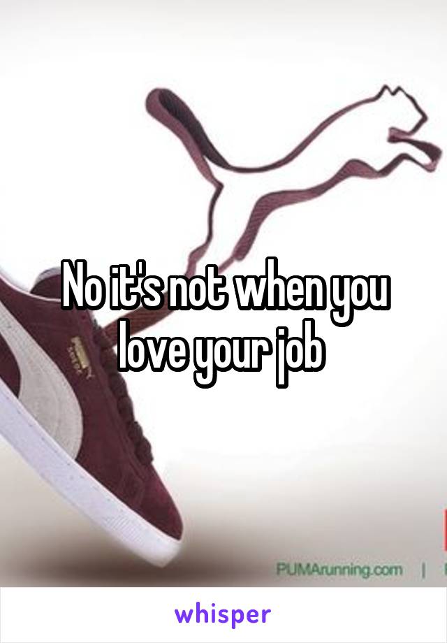 No it's not when you love your job 
