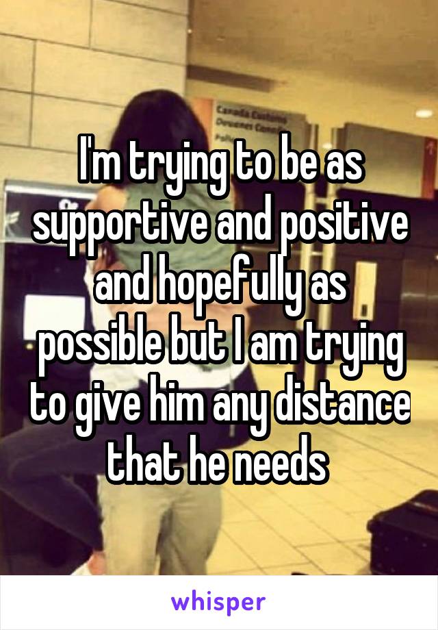 I'm trying to be as supportive and positive and hopefully as possible but I am trying to give him any distance that he needs 