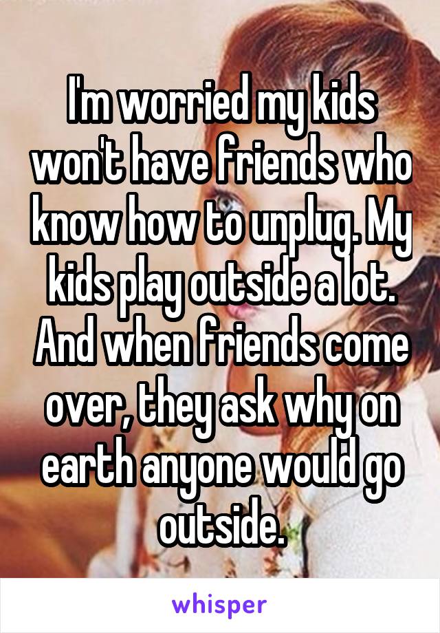 I'm worried my kids won't have friends who know how to unplug. My kids play outside a lot. And when friends come over, they ask why on earth anyone would go outside.