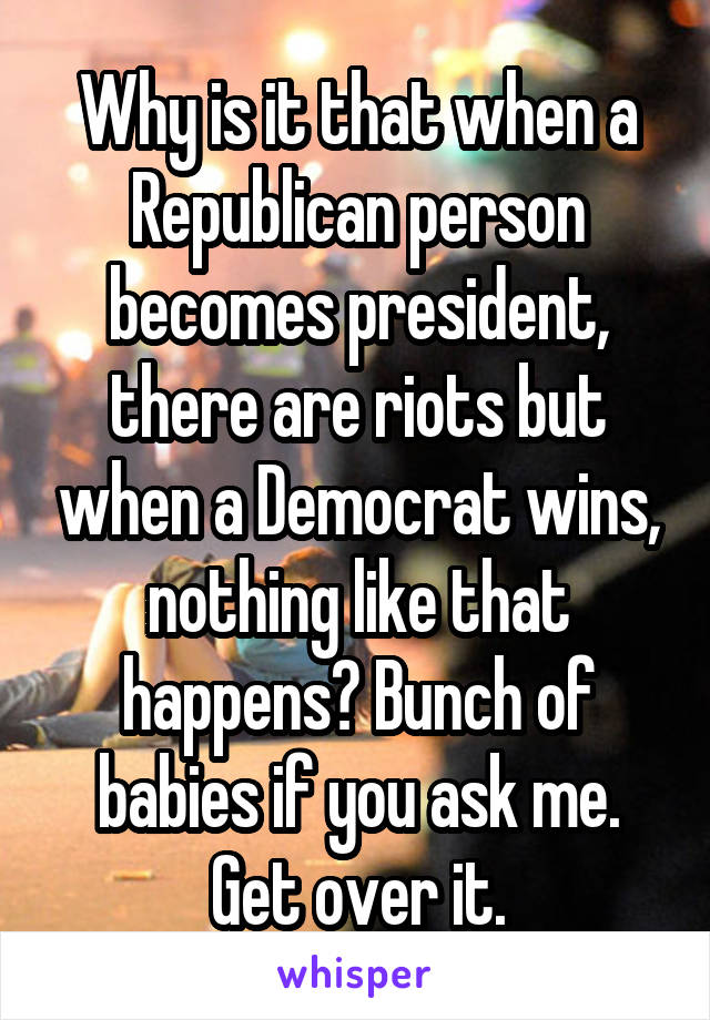 Why is it that when a Republican person becomes president, there are riots but when a Democrat wins, nothing like that happens? Bunch of babies if you ask me. Get over it.