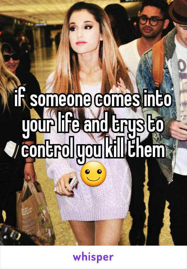if someone comes into your life and trys to control you kill them☺