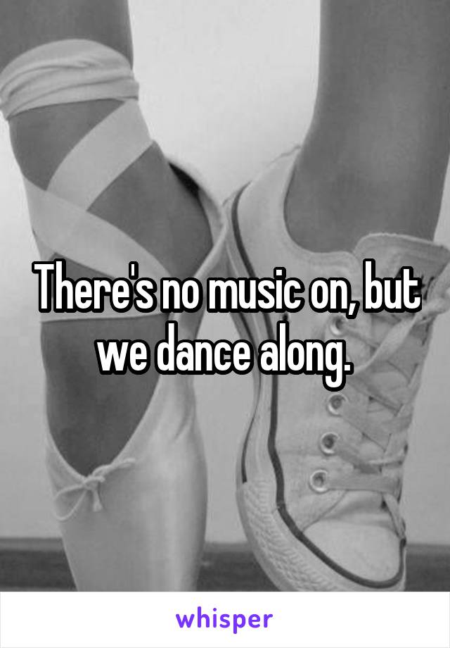 There's no music on, but we dance along. 