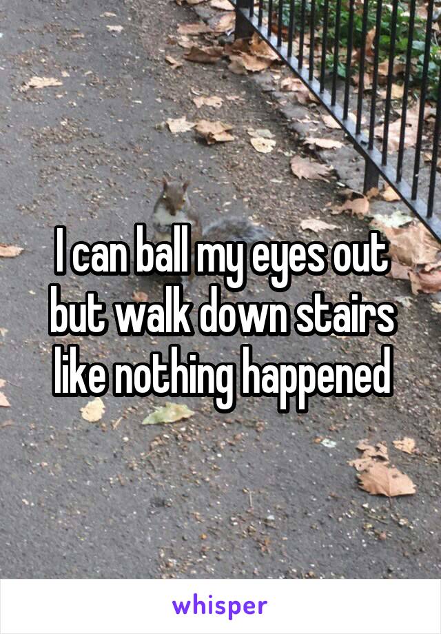 I can ball my eyes out but walk down stairs like nothing happened