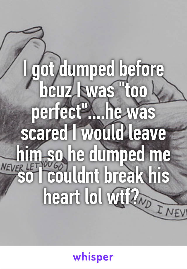 I got dumped before bcuz I was "too perfect"....he was scared I would leave him so he dumped me so I couldnt break his heart lol wtf? 
