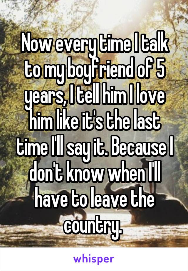 Now every time I talk to my boyfriend of 5 years, I tell him I love him like it's the last time I'll say it. Because I don't know when I'll have to leave the country. 