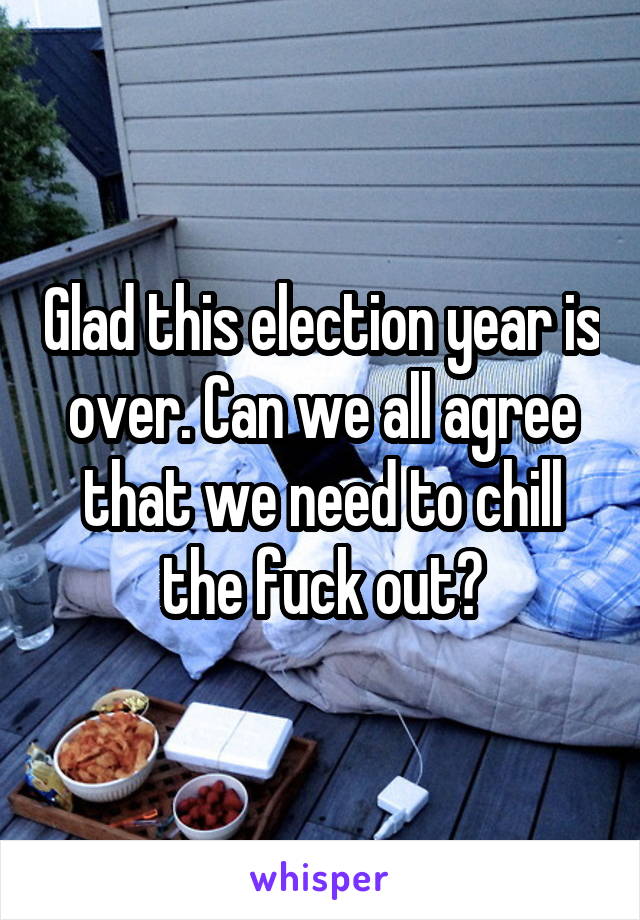 Glad this election year is over. Can we all agree that we need to chill the fuck out?
