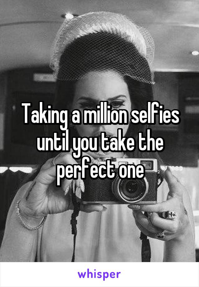 Taking a million selfies until you take the perfect one