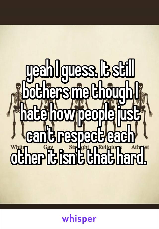 yeah I guess. It still bothers me though I hate how people just can't respect each other it isn't that hard. 