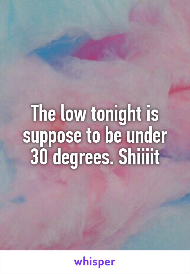 The low tonight is suppose to be under 30 degrees. Shiiiit