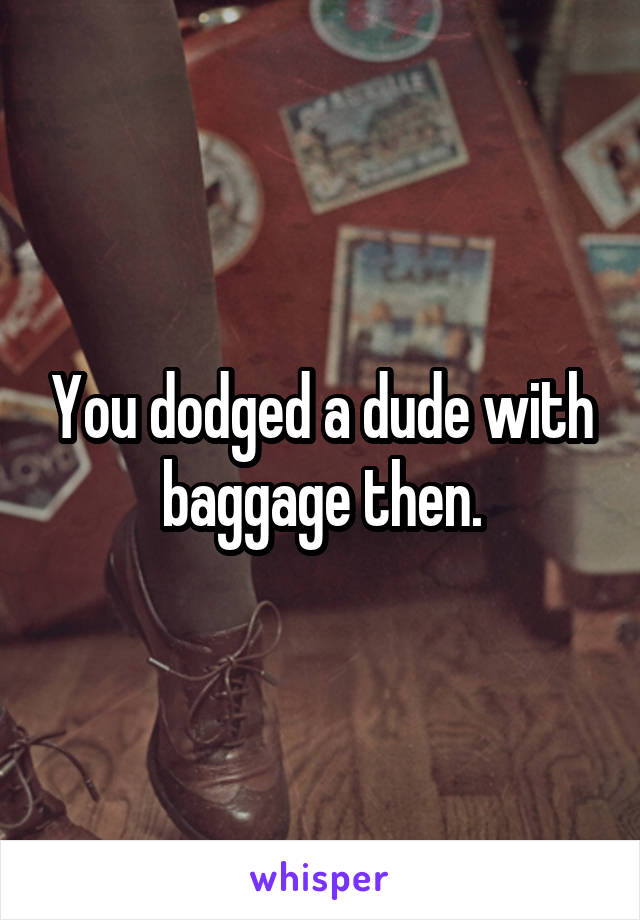 You dodged a dude with baggage then.