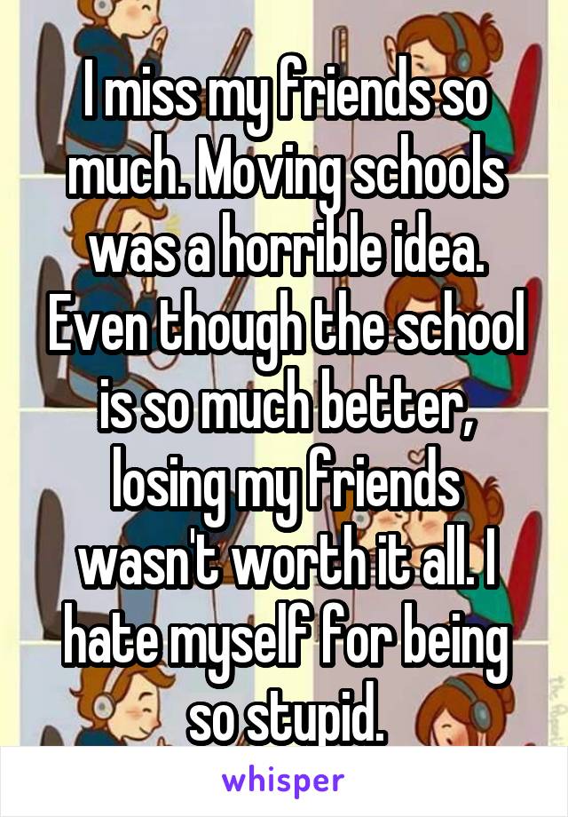 I miss my friends so much. Moving schools was a horrible idea. Even though the school is so much better, losing my friends wasn't worth it all. I hate myself for being so stupid.