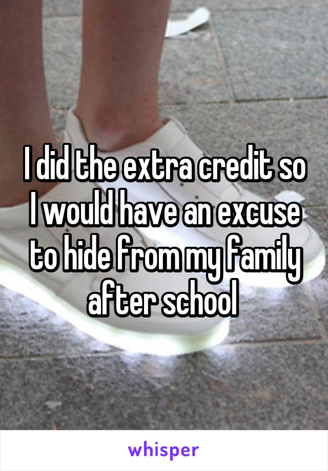 I did the extra credit so I would have an excuse to hide from my family after school 