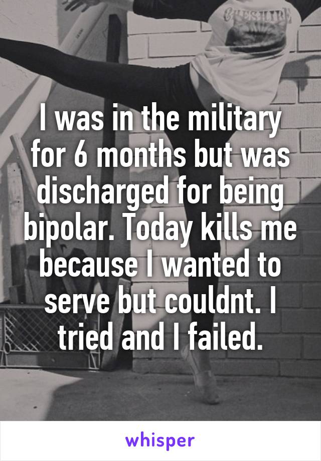 I was in the military for 6 months but was discharged for being bipolar. Today kills me because I wanted to serve but couldnt. I tried and I failed.