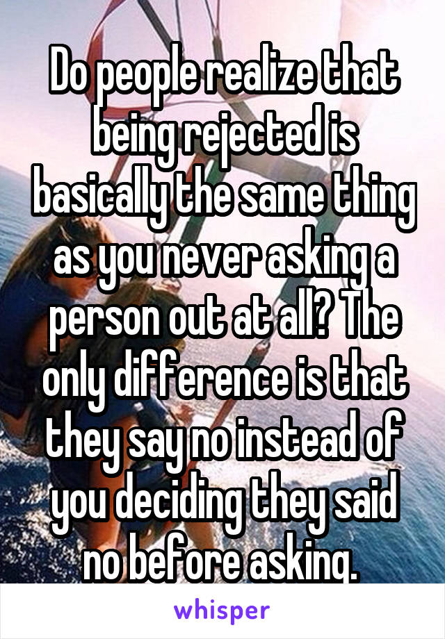 Do people realize that being rejected is basically the same thing as you never asking a person out at all? The only difference is that they say no instead of you deciding they said no before asking. 