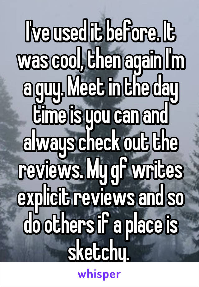 I've used it before. It was cool, then again I'm a guy. Meet in the day time is you can and always check out the reviews. My gf writes explicit reviews and so do others if a place is sketchy. 