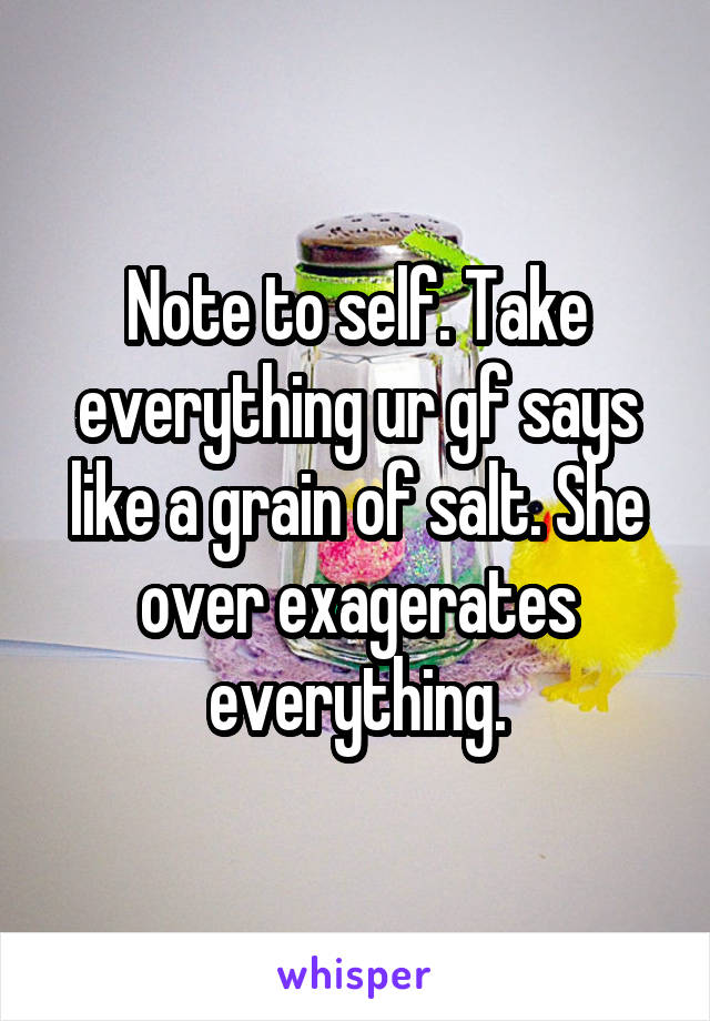 Note to self. Take everything ur gf says like a grain of salt. She over exagerates everything.